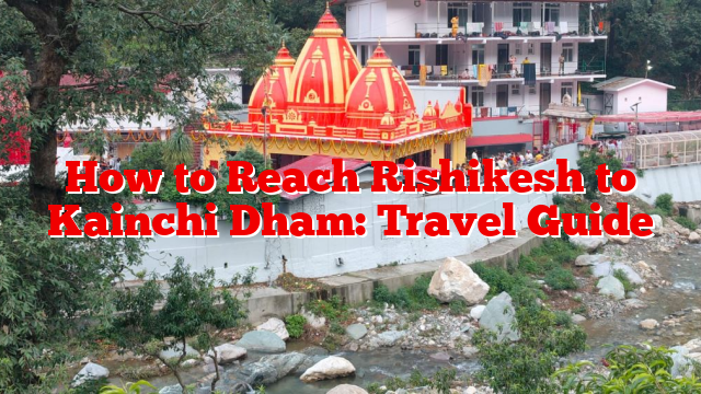 How to Reach Rishikesh to Kainchi Dham: Travel Guide